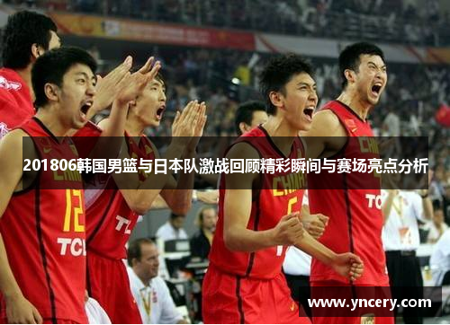 201806韩国男篮与日本队激战回顾精彩瞬间与赛场亮点分析